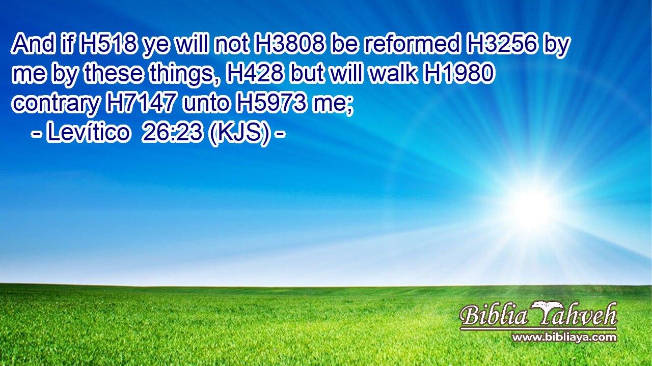 And if H518 ye will not H3808 be reformed H3256 by me by these things, H428 but will walk H1980 contrary H7147 unto H5973 me;