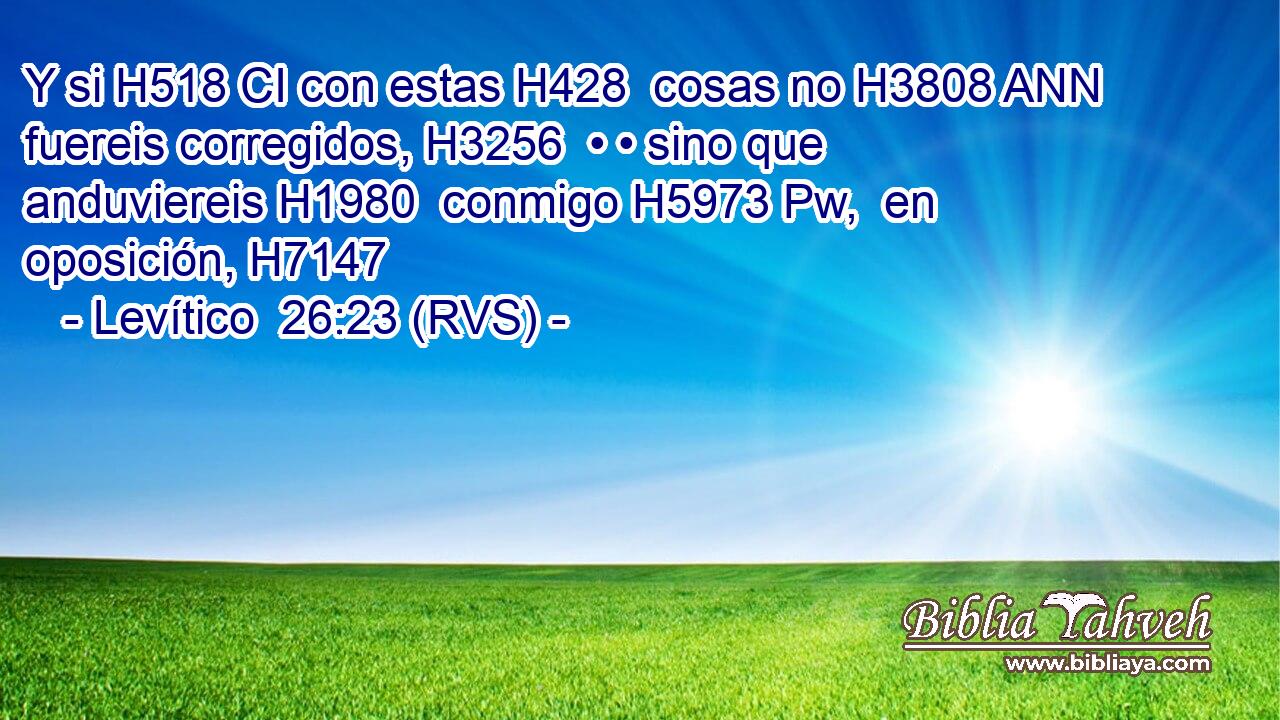 Y si H518 CI con estas H428  cosas no H3808 ANN fuereis corregidos, H3256  • • sino que anduviereis H1980  conmigo H5973 Pw,  en oposición, H7147  