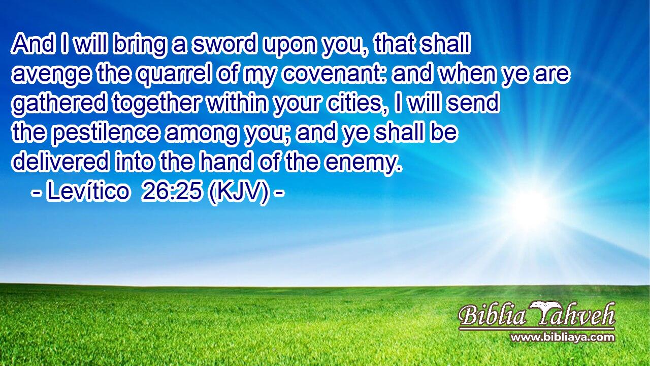 And I will bring a sword upon you, that shall avenge the quarrel of my covenant: and when ye are gathered together within your cities, I will send the pestilence among you; and ye shall be delivered into the hand of the enemy.