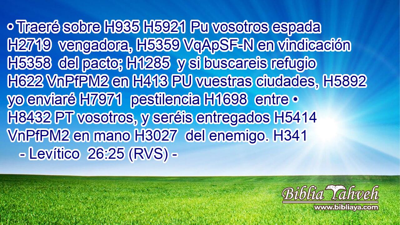 • Traeré sobre H935 H5921 Pu vosotros espada H2719  vengadora, H5359 VqApSF-N en vindicación H5358  del pacto; H1285  y si buscareis refugio H622 VnPfPM2 en H413 PU vuestras ciudades, H5892  yo enviaré H7971  pestilencia H1698  entre • H8432 PT vosotros, y seréis entregados H5414 VnPfPM2 en mano H3027  del enemigo. H341  