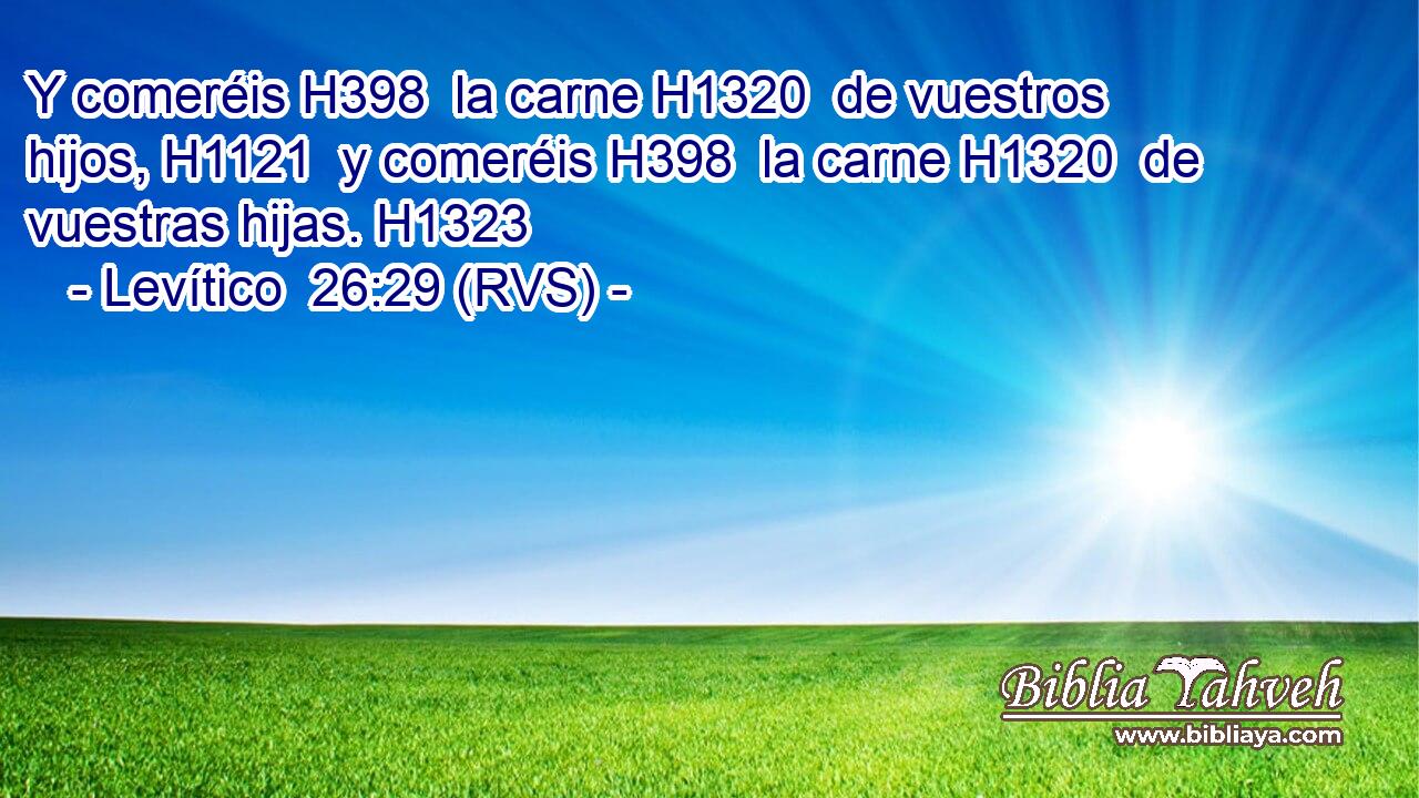 Y comeréis H398  la carne H1320  de vuestros hijos, H1121  y comeréis H398  la carne H1320  de vuestras hijas. H1323  