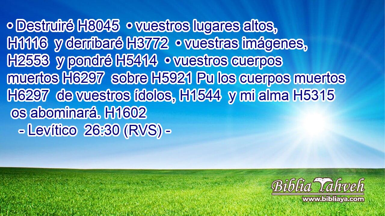 • Destruiré H8045  • vuestros lugares altos, H1116  y derribaré H3772  • vuestras imágenes, H2553  y pondré H5414  • vuestros cuerpos muertos H6297  sobre H5921 Pu los cuerpos muertos H6297  de vuestros ídolos, H1544  y mi alma H5315  os abominará. H1602  