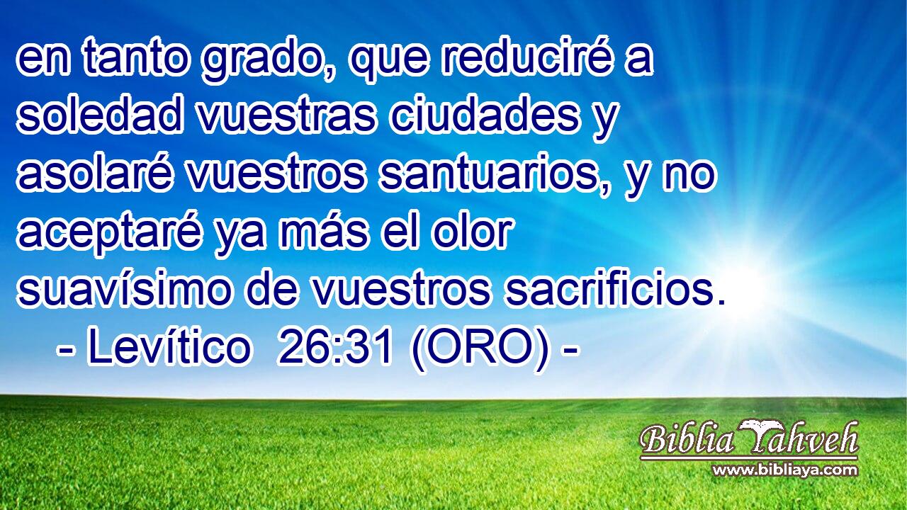  en tanto grado, que reduciré a soledad vuestras ciudades y asolaré vuestros santuarios, y no aceptaré ya más el olor suavísimo de vuestros sacrificios. 