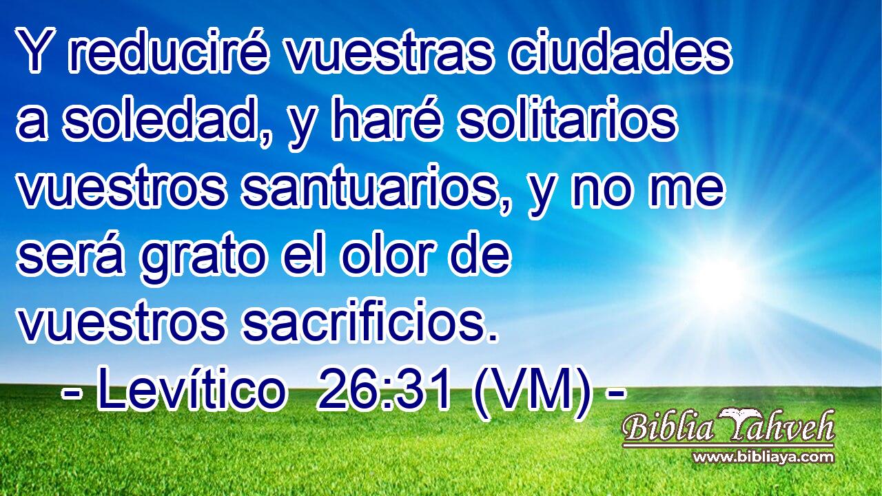 Y reduciré vuestras ciudades a soledad, y haré solitarios vuestros santuarios, y no me será grato el olor de vuestros sacrificios. 
