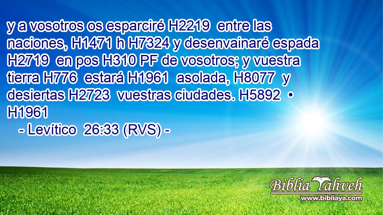 y a vosotros os esparciré H2219  entre las naciones, H1471 h H7324 y desenvainaré espada H2719  en pos H310 PF de vosotros; y vuestra tierra H776  estará H1961  asolada, H8077  y desiertas H2723  vuestras ciudades. H5892  • H1961  