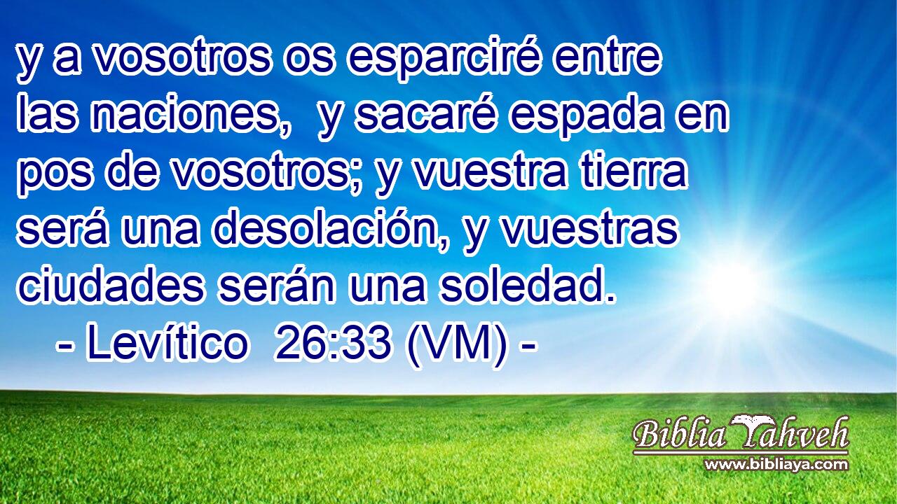  y a vosotros os esparciré entre las naciones,  y sacaré espada en pos de vosotros; y vuestra tierra será una desolación, y vuestras ciudades serán una soledad. 