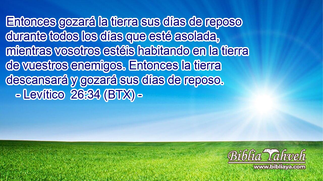 Entonces gozará la tierra sus días de reposo durante todos los días que esté asolada, mientras vosotros estéis habitando en la tierra de vuestros enemigos. Entonces la tierra descansará y gozará sus días de reposo.
