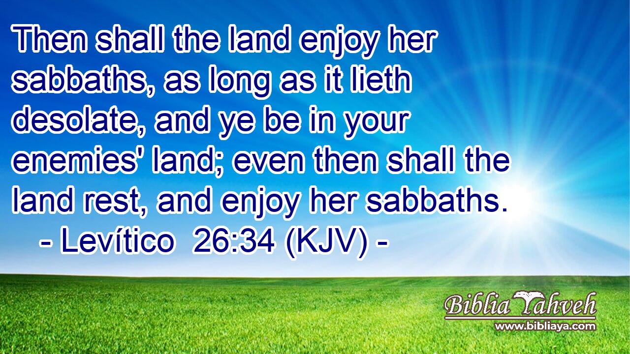 Then shall the land enjoy her sabbaths, as long as it lieth desolate, and ye be in your enemies' land; even then shall the land rest, and enjoy her sabbaths.