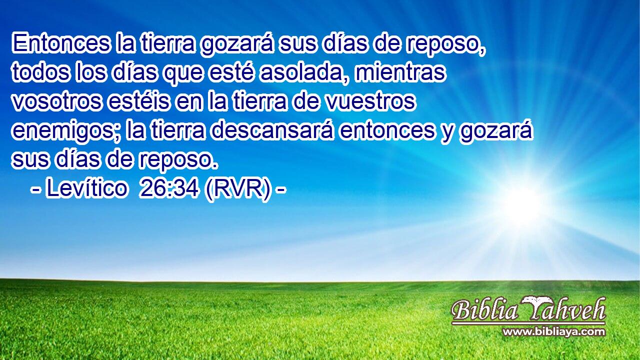 Entonces la tierra gozará sus días de reposo, todos los días que esté asolada, mientras vosotros estéis en la tierra de vuestros enemigos; la tierra descansará entonces y gozará sus días de reposo.