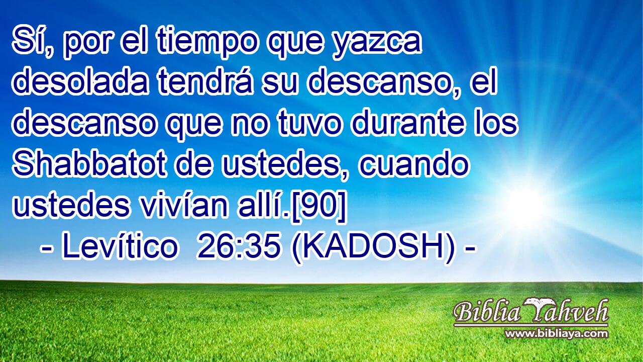  Sí, por el tiempo que yazca desolada tendrá su descanso, el descanso que no tuvo durante los Shabbatot de ustedes, cuando ustedes vivían allí.[90] 