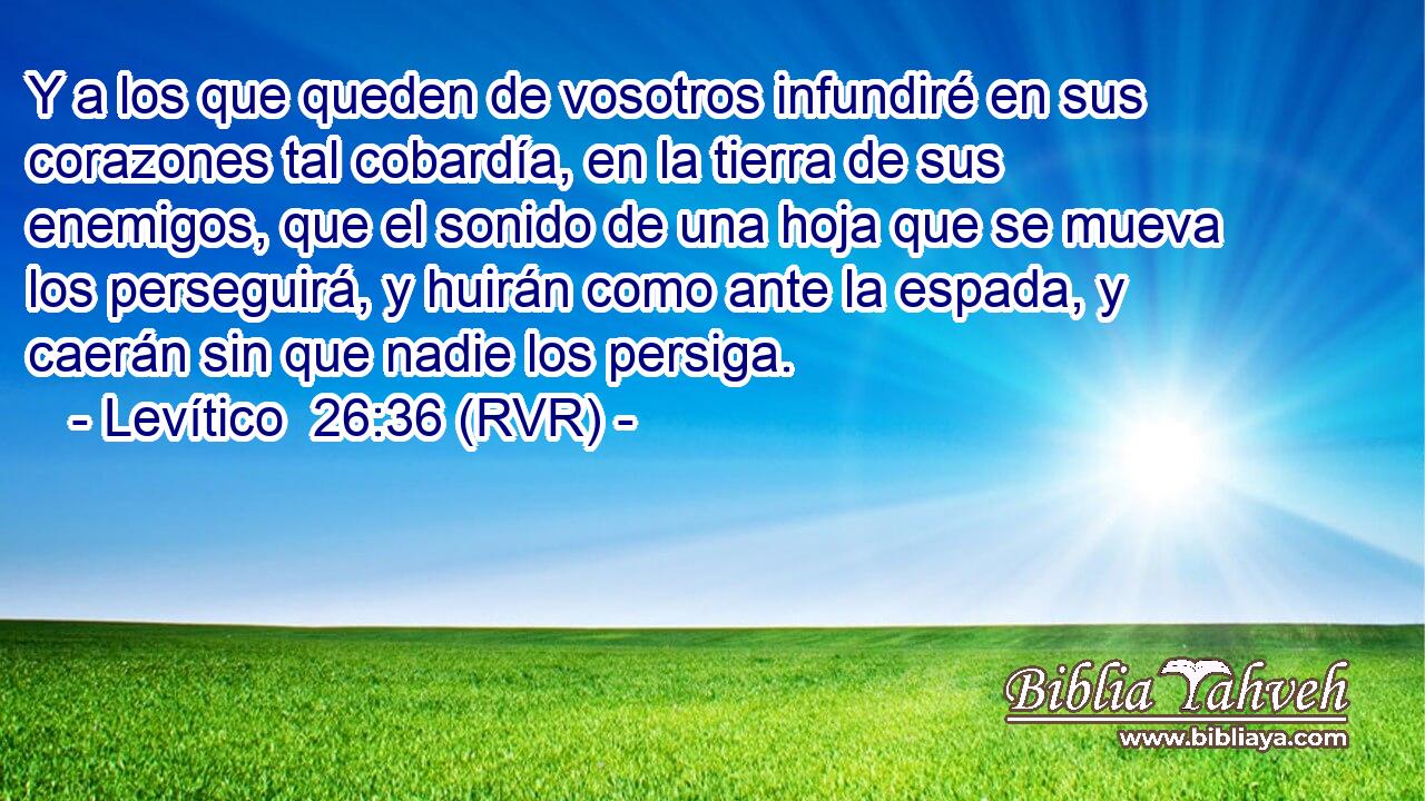 Y a los que queden de vosotros infundiré en sus corazones tal cobardía, en la tierra de sus enemigos, que el sonido de una hoja que se mueva los perseguirá, y huirán como ante la espada, y caerán sin que nadie los persiga.