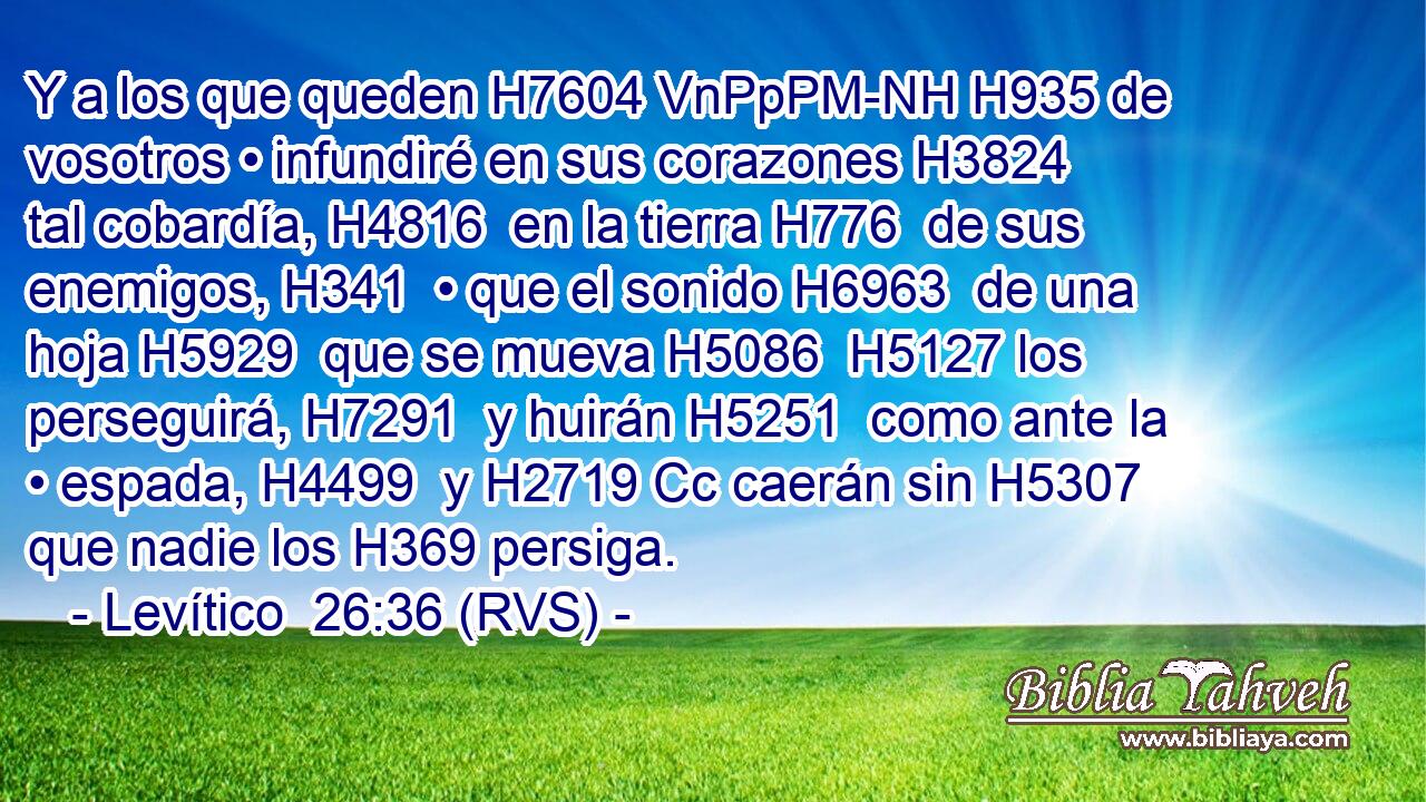 Y a los que queden H7604 VnPpPM-NH H935 de vosotros • infundiré en sus corazones H3824  tal cobardía, H4816  en la tierra H776  de sus enemigos, H341  • que el sonido H6963  de una hoja H5929  que se mueva H5086  H5127 los perseguirá, H7291  y huirán H5251  como ante la • espada, H4499  y H2719 Cc caerán sin H5307 que nadie los H369 persiga. 