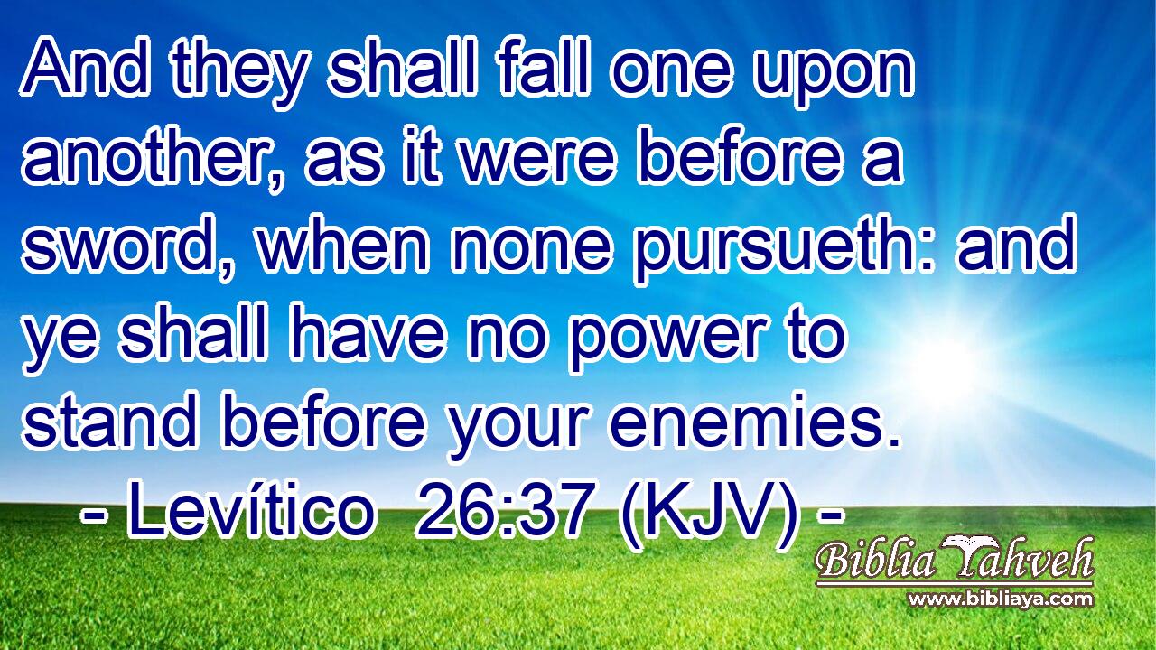 And they shall fall one upon another, as it were before a sword, when none pursueth: and ye shall have no power to stand before your enemies.