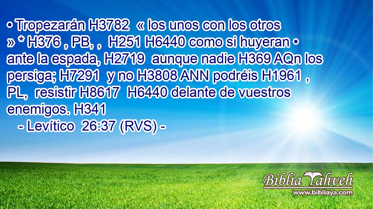 • Tropezarán H3782  « los unos con los otros » * H376 , PB, ,  H251 H6440 como si huyeran • ante la espada, H2719  aunque nadie H369 AQn los persiga; H7291  y no H3808 ANN podréis H1961 , PL,  resistir H8617  H6440 delante de vuestros enemigos. H341  