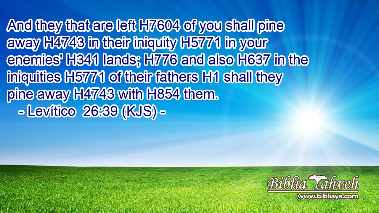 And they that are left H7604 of you shall pine away H4743 in their iniquity H5771 in your enemies' H341 lands; H776 and also H637 in the iniquities H5771 of their fathers H1 shall they pine away H4743 with H854 them.