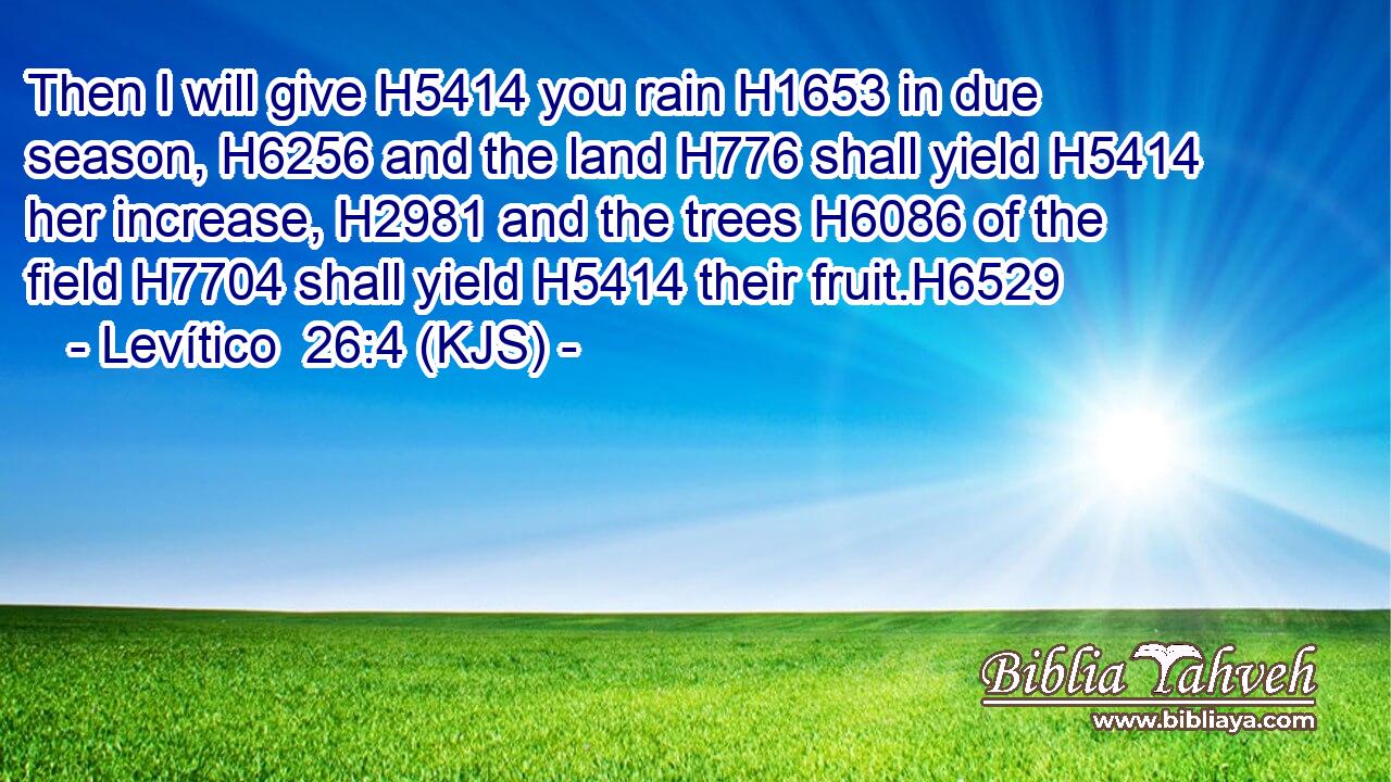 Then I will give H5414 you rain H1653 in due season, H6256 and the land H776 shall yield H5414 her increase, H2981 and the trees H6086 of the field H7704 shall yield H5414 their fruit.H6529