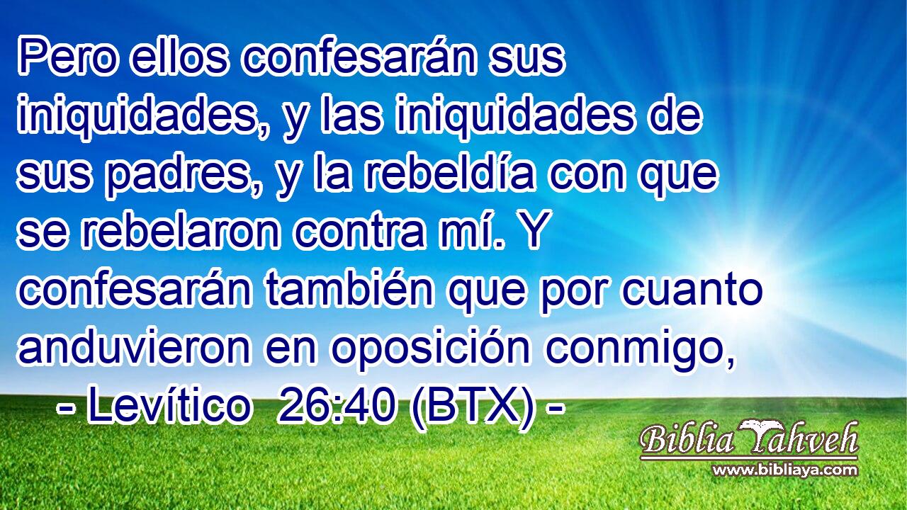 Pero ellos confesarán sus iniquidades, y las iniquidades de sus padres, y la rebeldía con que se rebelaron contra mí. Y confesarán también que por cuanto anduvieron en oposición conmigo,