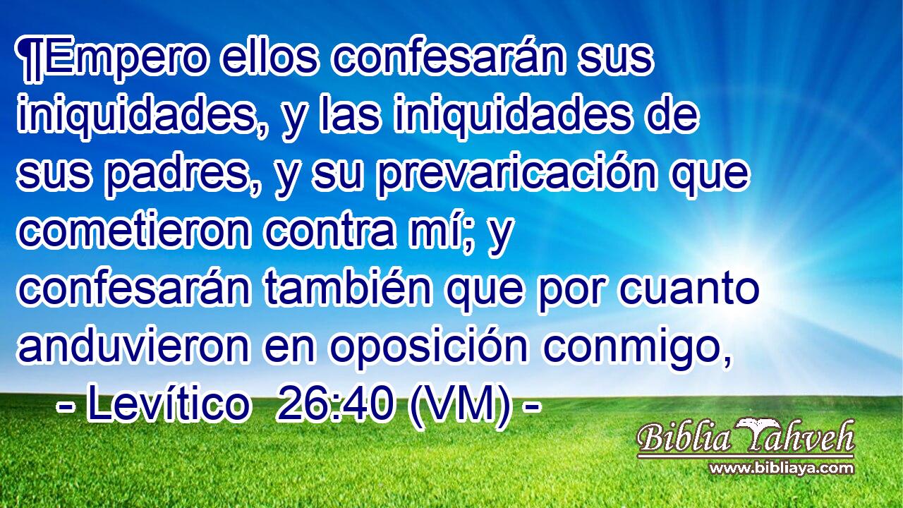  ¶Empero ellos confesarán sus iniquidades, y las iniquidades de sus padres, y su prevaricación que cometieron contra mí; y confesarán también que por cuanto anduvieron en oposición conmigo, 