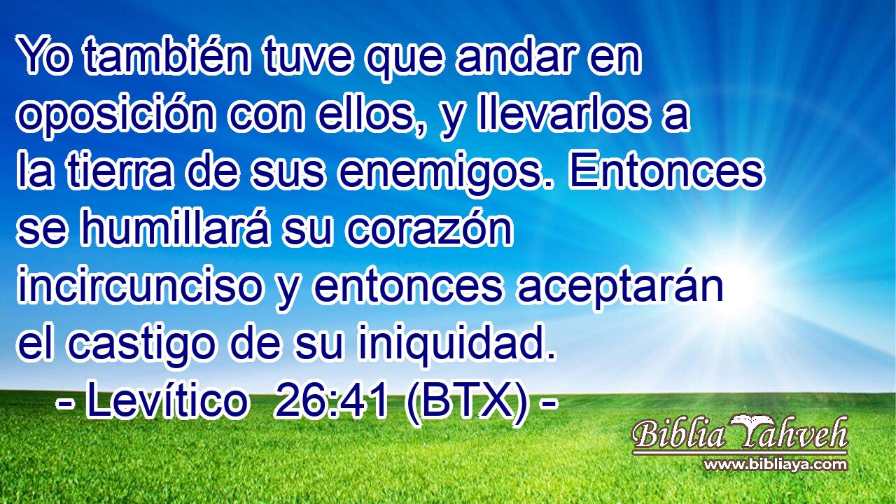 Yo también tuve que andar en oposición con ellos, y llevarlos a la tierra de sus enemigos. Entonces se humillará su corazón incircunciso y entonces aceptarán el castigo de su iniquidad.
