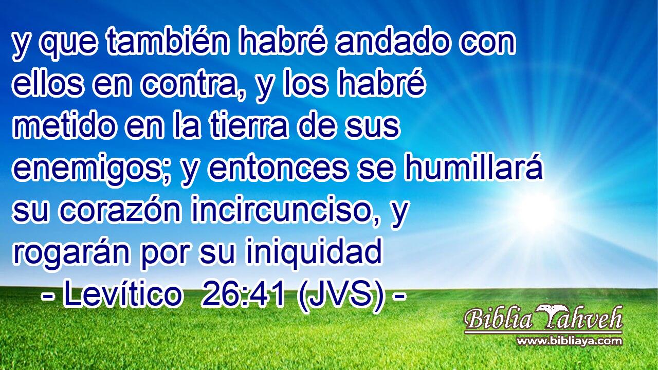 y que también habré andado con ellos en contra, y los habré metido en la tierra de sus enemigos; y entonces se humillará su corazón incircunciso, y rogarán por su iniquidad