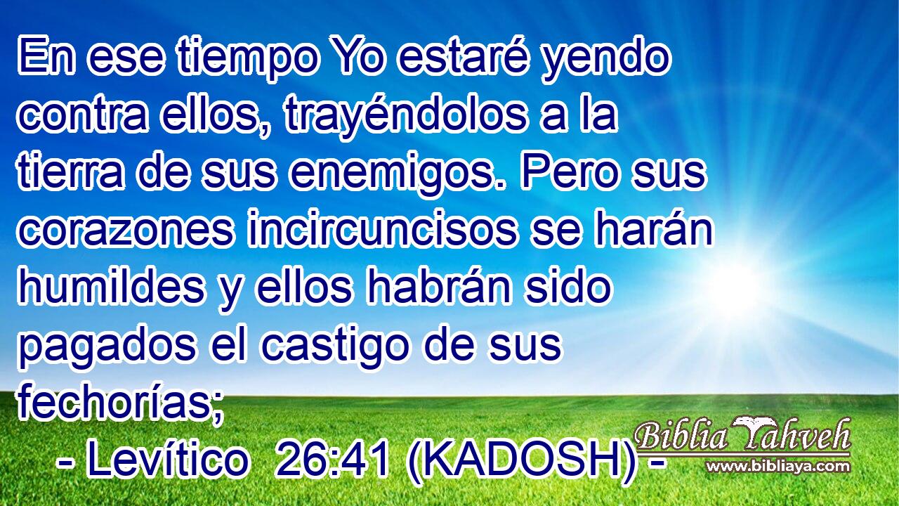  En ese tiempo Yo estaré yendo contra ellos, trayéndolos a la tierra de sus enemigos. Pero sus corazones incircuncisos se harán humildes y ellos habrán sido pagados el castigo de sus fechorías; 