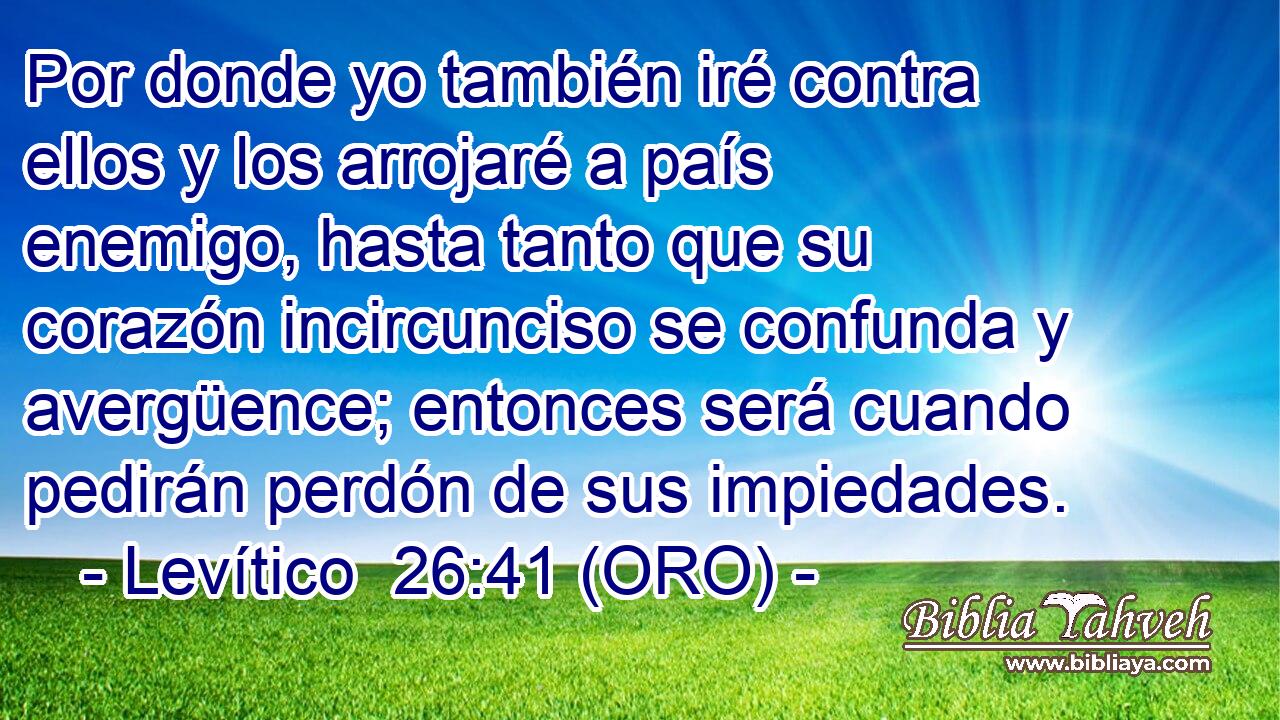  Por donde yo también iré contra ellos y los arrojaré a país enemigo, hasta tanto que su corazón incircunciso se confunda y avergüence; entonces será cuando pedirán perdón de sus impiedades. 