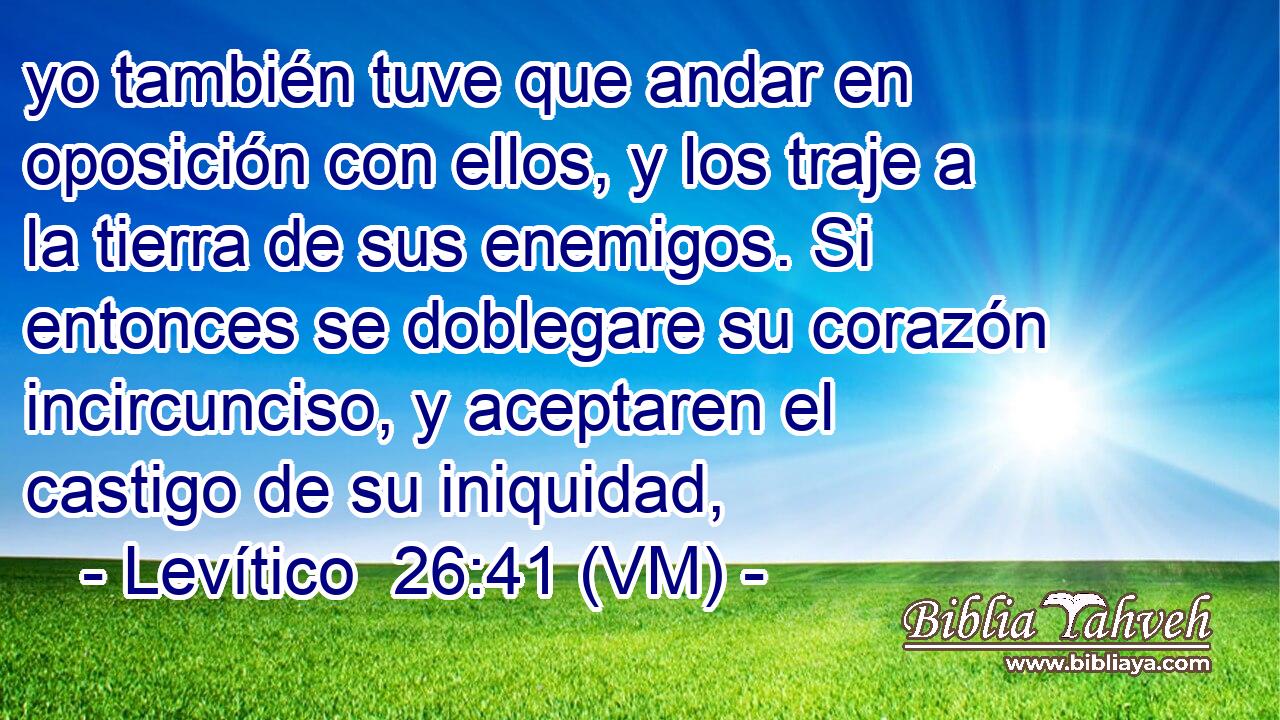  yo también tuve que andar en oposición con ellos, y los traje a la tierra de sus enemigos. Si entonces se doblegare su corazón incircunciso, y aceptaren el castigo de su iniquidad, 