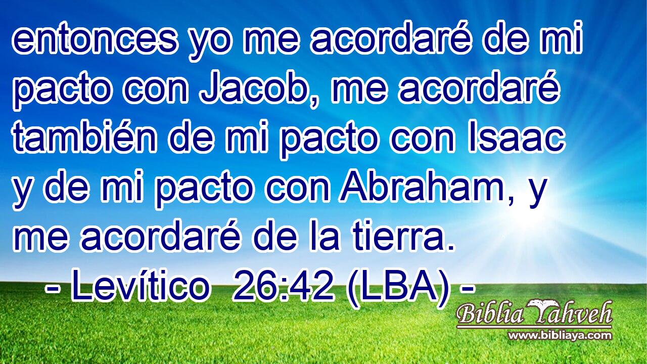 entonces yo me acordaré de mi pacto con Jacob, me acordaré también de mi pacto con Isaac y de mi pacto con Abraham, y me acordaré de la tierra.