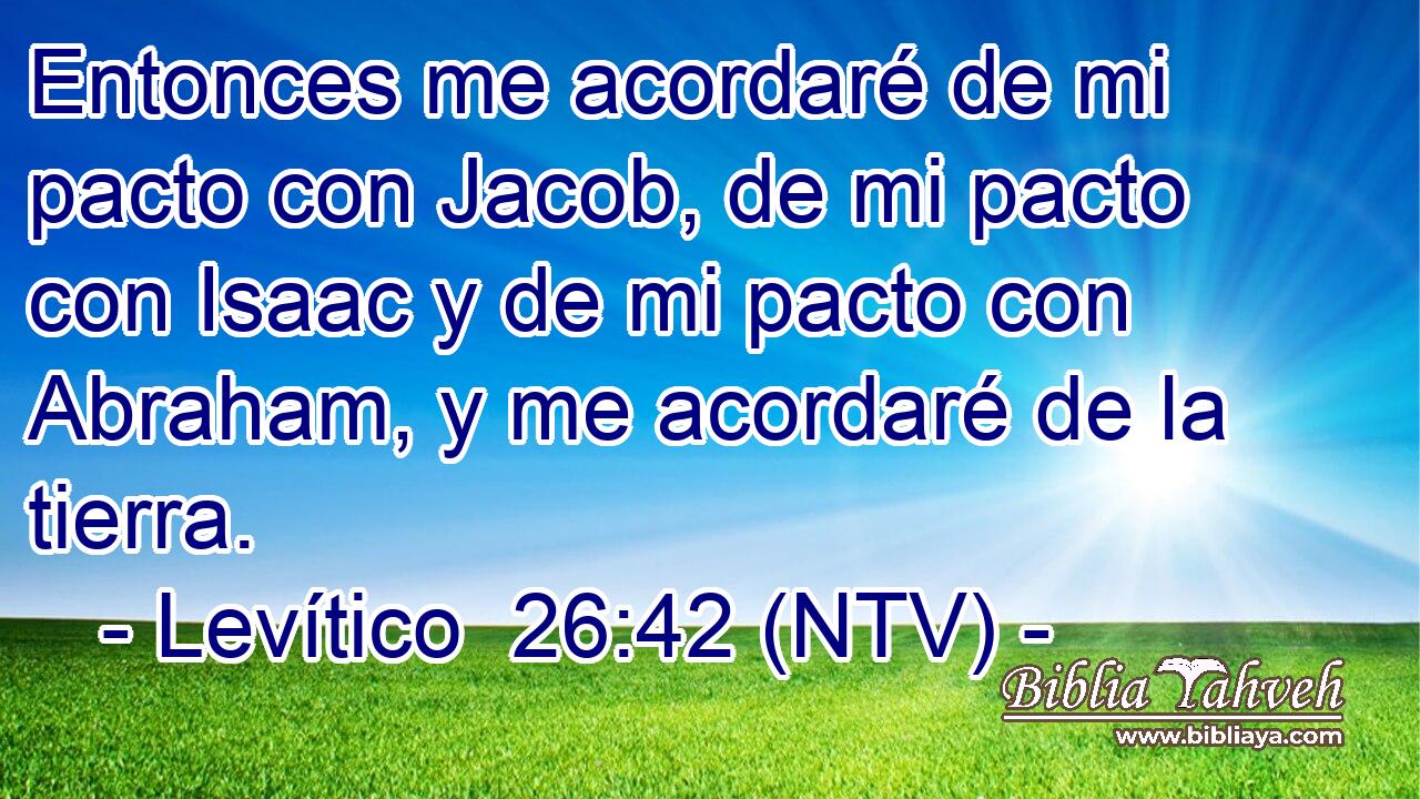 Entonces me acordaré de mi pacto con Jacob, de mi pacto con Isaac y de mi pacto con Abraham, y me acordaré de la tierra.