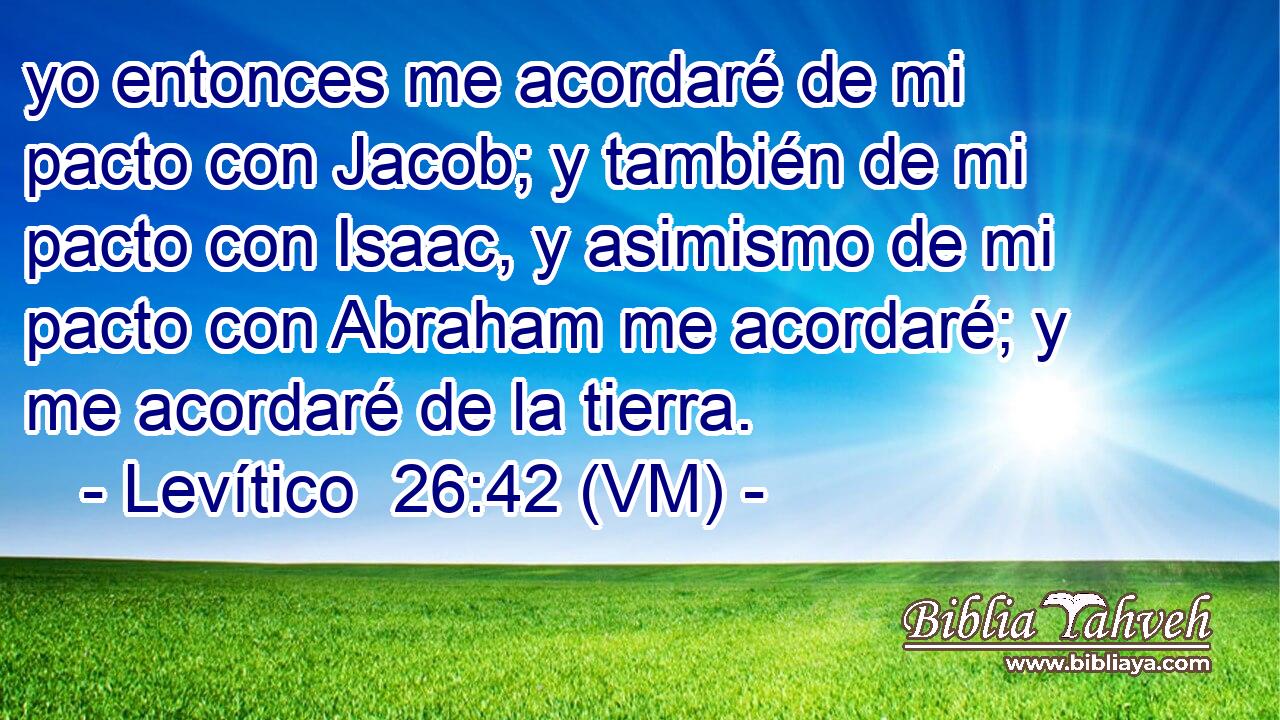  yo entonces me acordaré de mi pacto con Jacob; y también de mi pacto con Isaac, y asimismo de mi pacto con Abraham me acordaré; y me acordaré de la tierra. 
