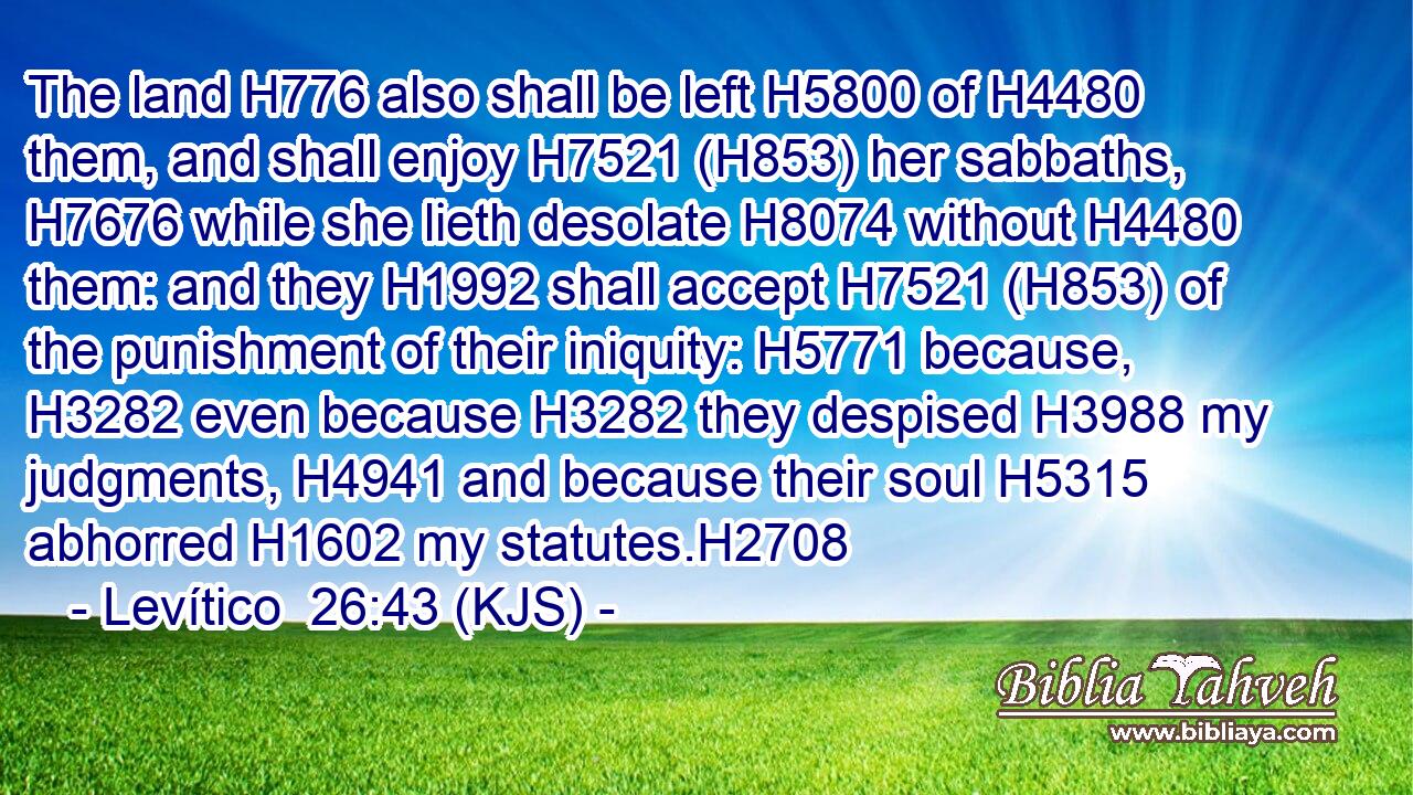 The land H776 also shall be left H5800 of H4480 them, and shall enjoy H7521 (H853) her sabbaths, H7676 while she lieth desolate H8074 without H4480 them: and they H1992 shall accept H7521 (H853) of the punishment of their iniquity: H5771 because, H3282 even because H3282 they despised H3988 my judgments, H4941 and because their soul H5315 abhorred H1602 my statutes.H2708