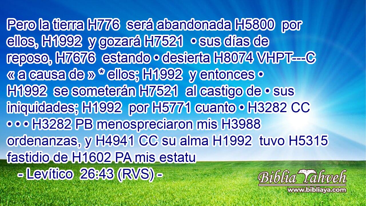 Pero la tierra H776  será abandonada H5800  por ellos, H1992  y gozará H7521  • sus días de reposo, H7676  estando • desierta H8074 VHPT---C « a causa de » * ellos; H1992  y entonces • H1992  se someterán H7521  al castigo de • sus iniquidades; H1992  por H5771 cuanto • H3282 CC • • • H3282 PB menospreciaron mis H3988  ordenanzas, y H4941 CC su alma H1992  tuvo H5315 fastidio de H1602 PA mis estatu