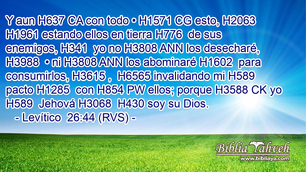 Y aun H637 CA con todo • H1571 CG esto, H2063  H1961 estando ellos en tierra H776  de sus enemigos, H341  yo no H3808 ANN los desecharé, H3988  • ni H3808 ANN los abominaré H1602  para consumirlos, H3615 ,  H6565 invalidando mi H589  pacto H1285  con H854 PW ellos; porque H3588 CK yo H589  Jehová H3068  H430 soy su Dios. 