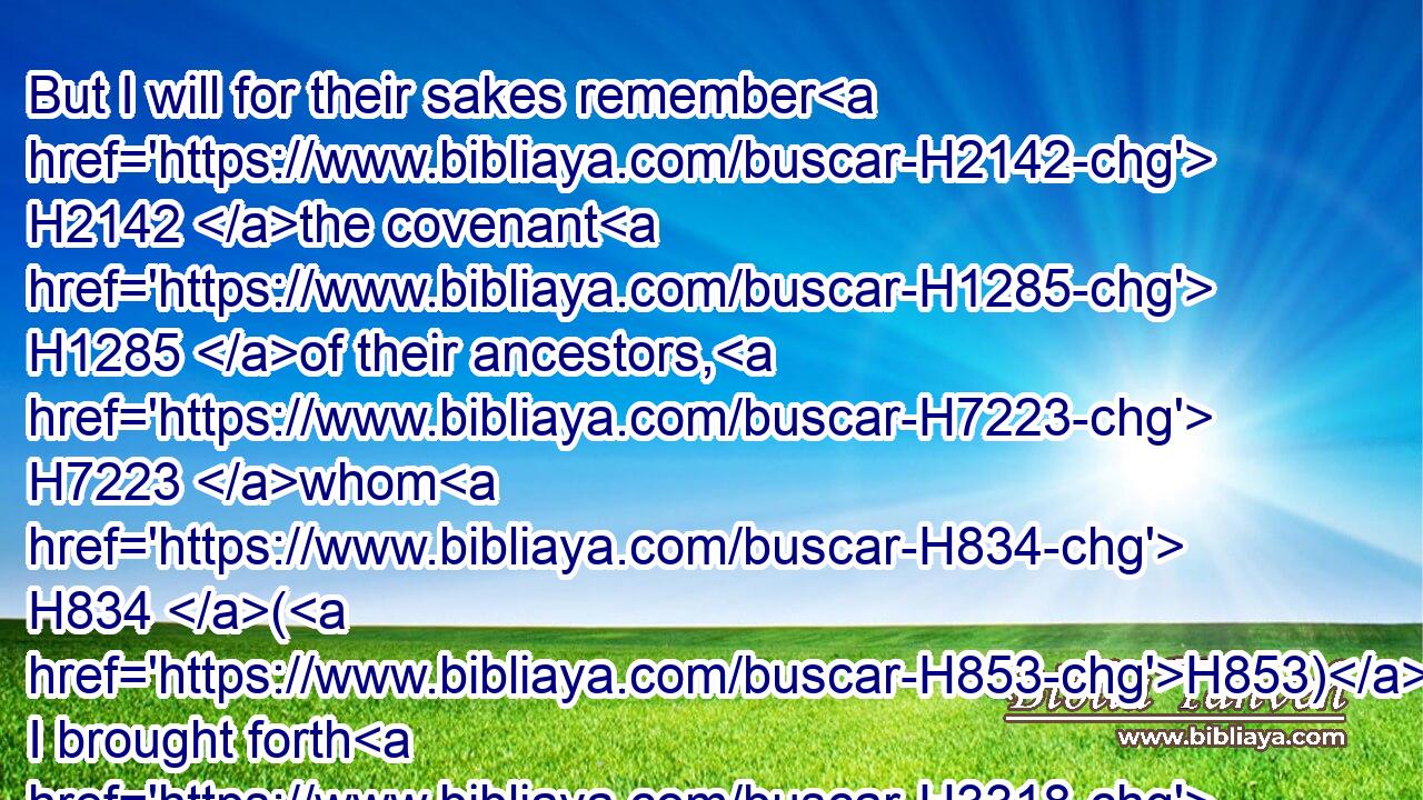 But I will for their sakes remember H2142 the covenant H1285 of their ancestors, H7223 whom H834 (H853) I brought forth H3318 out of the land H4480  H776 of Egypt H4714 in the sight H5869 of the heathen, H1471 that I might be H1961 their God: H430 I H589 am the LORD.H3068