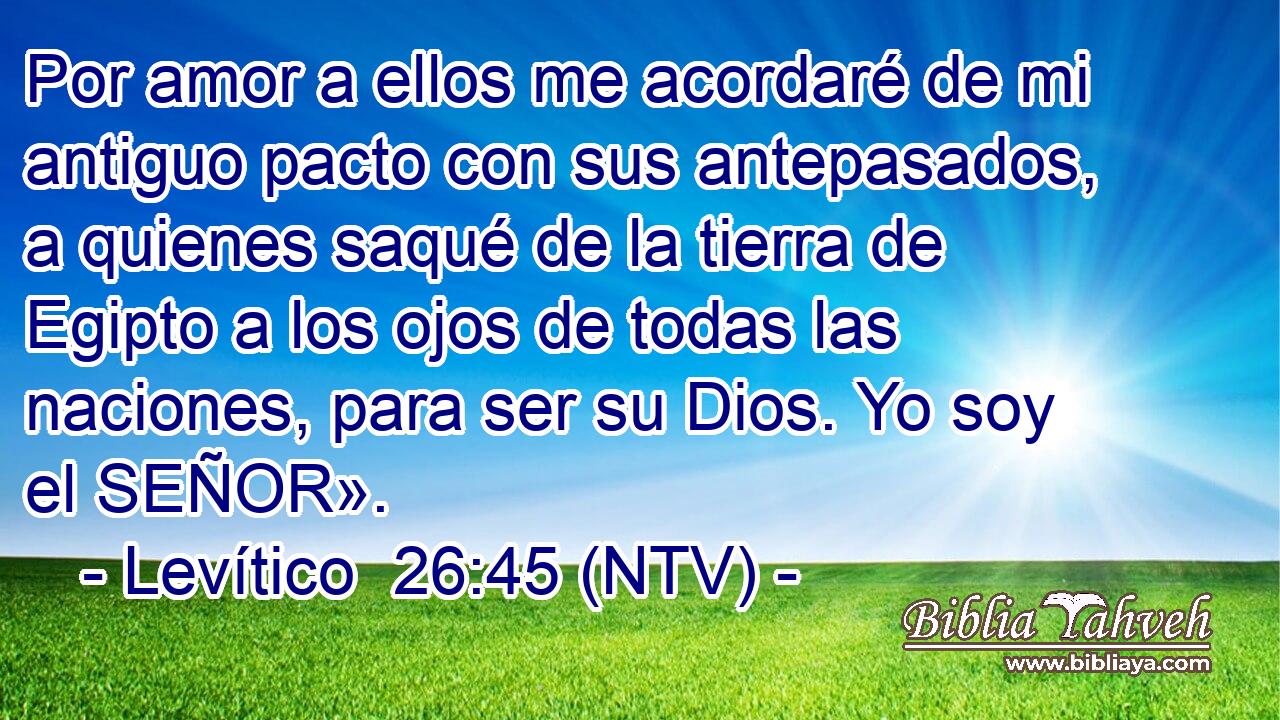 Por amor a ellos me acordaré de mi antiguo pacto con sus antepasados, a quienes saqué de la tierra de Egipto a los ojos de todas las naciones, para ser su Dios. Yo soy el SEÑOR».
