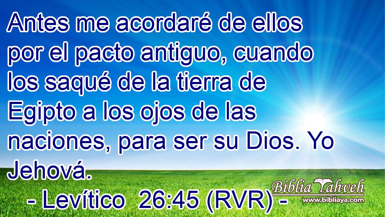 Antes me acordaré de ellos por el pacto antiguo, cuando los saqué de la tierra de Egipto a los ojos de las naciones, para ser su Dios. Yo Jehová.