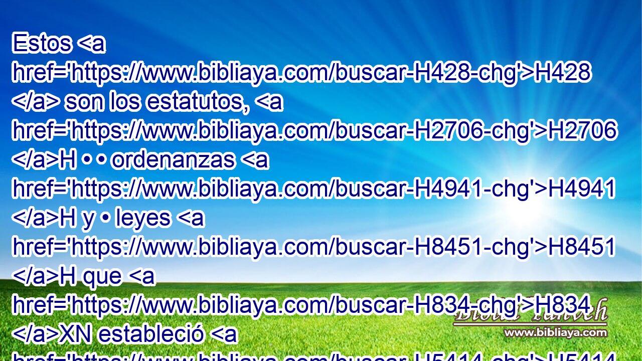 Estos H428  son los estatutos, H2706 H • • ordenanzas H4941 H y • leyes H8451 H que H834 XN estableció H5414  Jehová H3068  entre H996 Pb sí y • H996 Pb los hijos H1121  de Israel H3478  en el monte H2022  de Sinaí H5514  por mano H3027  de Moisés. H4872  