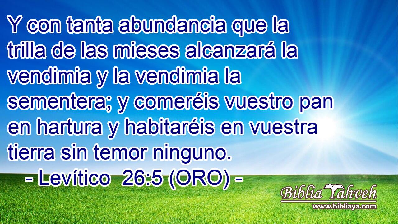  Y con tanta abundancia que la trilla de las mieses alcanzará la vendimia y la vendimia la sementera; y comeréis vuestro pan en hartura y habitaréis en vuestra tierra sin temor ninguno. 