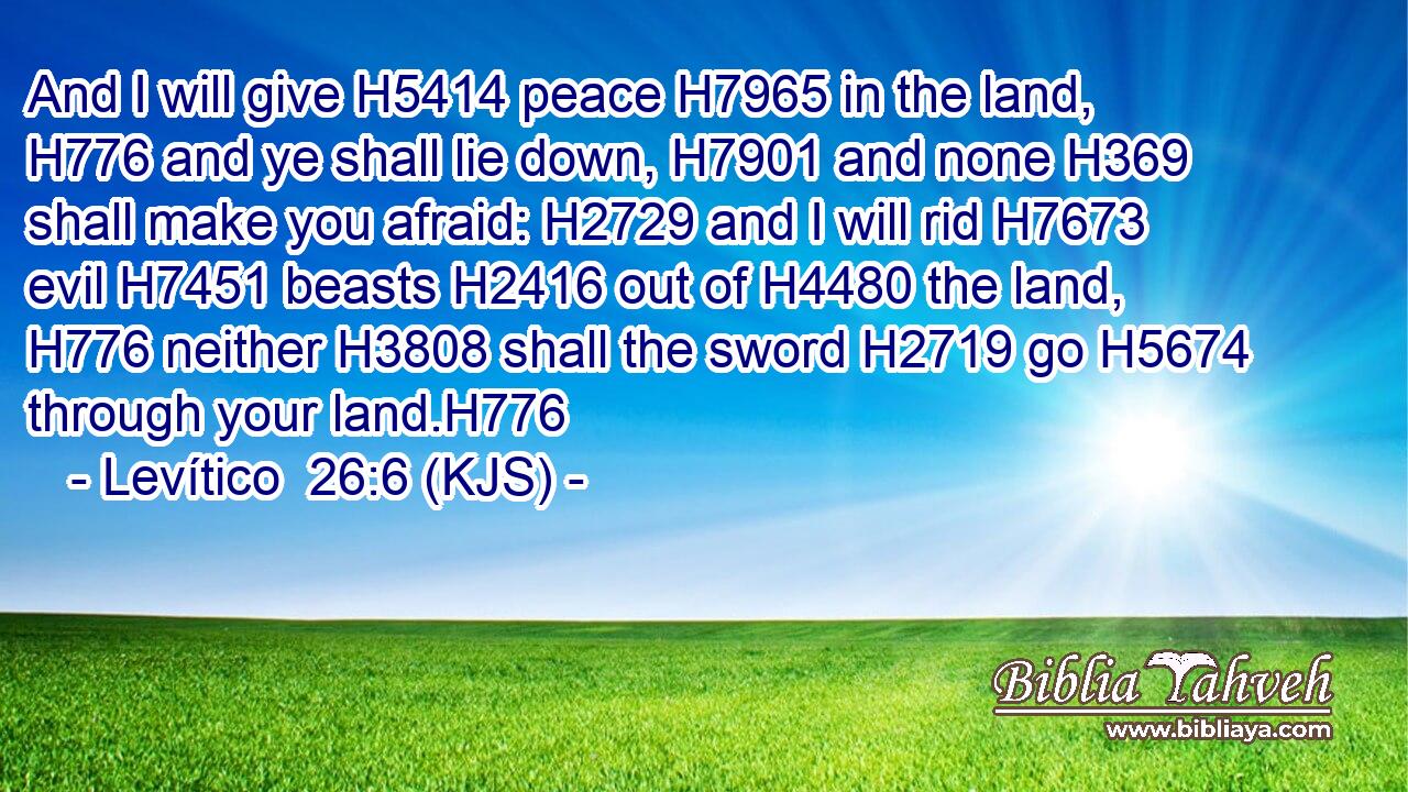 And I will give H5414 peace H7965 in the land, H776 and ye shall lie down, H7901 and none H369 shall make you afraid: H2729 and I will rid H7673 evil H7451 beasts H2416 out of H4480 the land, H776 neither H3808 shall the sword H2719 go H5674 through your land.H776