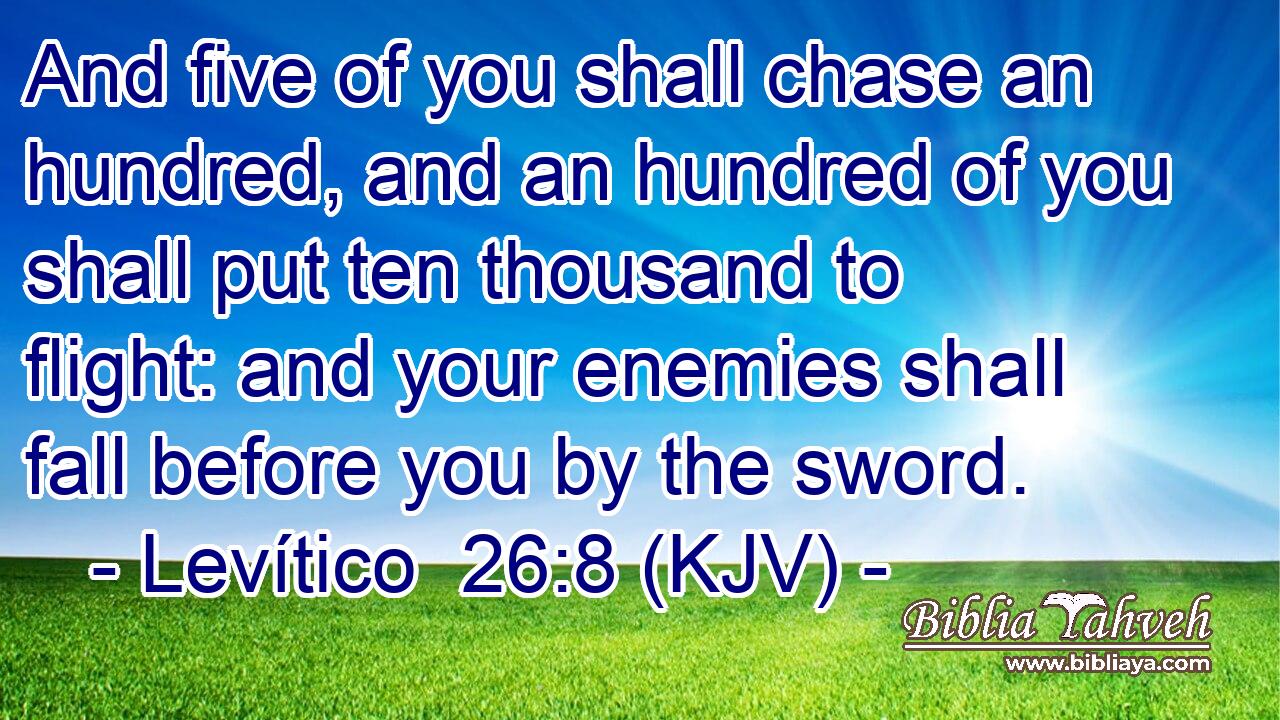 And five of you shall chase an hundred, and an hundred of you shall put ten thousand to flight: and your enemies shall fall before you by the sword.