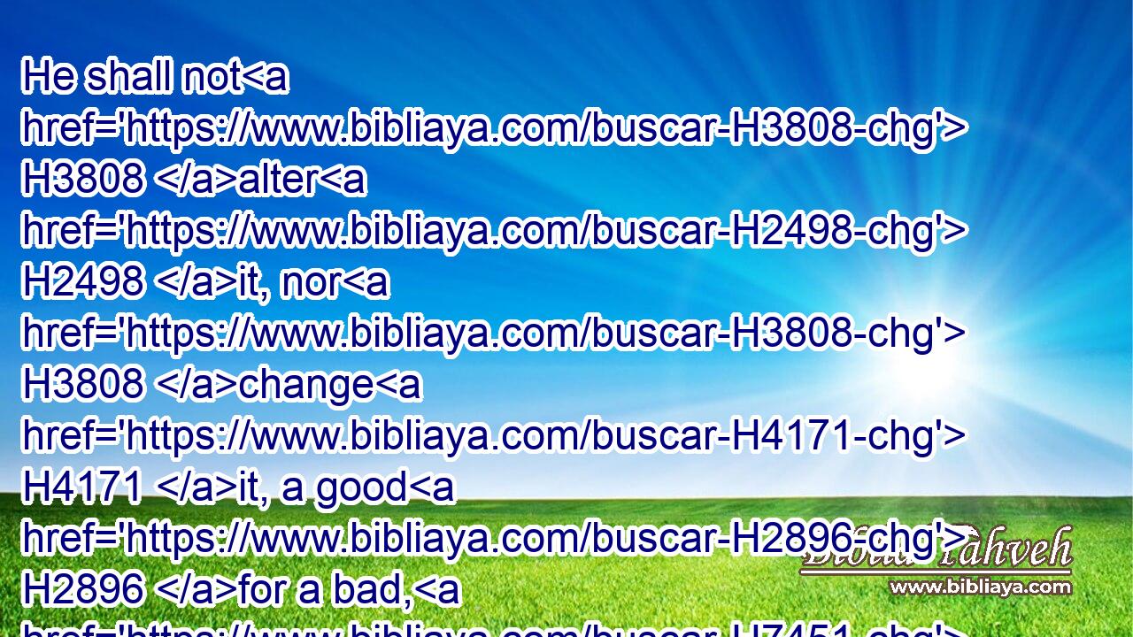 He shall not H3808 alter H2498 it, nor H3808 change H4171 it, a good H2896 for a bad, H7451 or H176 a bad H7451 for a good: H2896 and if H518 he shall at all change H4171  H4171 beast H929 for beast, H929 then it H1931 and the exchange H8545 thereof shall be H1961 holy.H6944