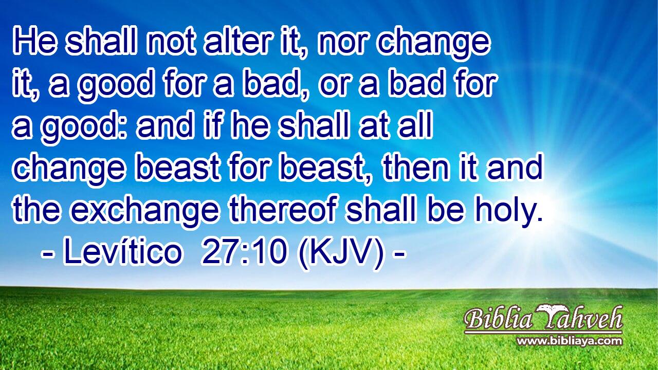 He shall not alter it, nor change it, a good for a bad, or a bad for a good: and if he shall at all change beast for beast, then it and the exchange thereof shall be holy.