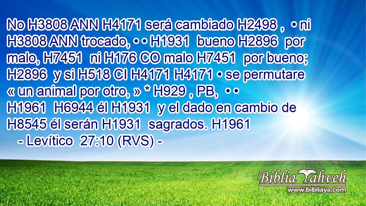 No H3808 ANN H4171 será cambiado H2498 ,  • ni H3808 ANN trocado, • • H1931  bueno H2896  por malo, H7451  ni H176 CO malo H7451  por bueno; H2896  y si H518 CI H4171 H4171 • se permutare « un animal por otro, » * H929 , PB,  • • H1961  H6944 él H1931  y el dado en cambio de H8545 él serán H1931  sagrados. H1961  