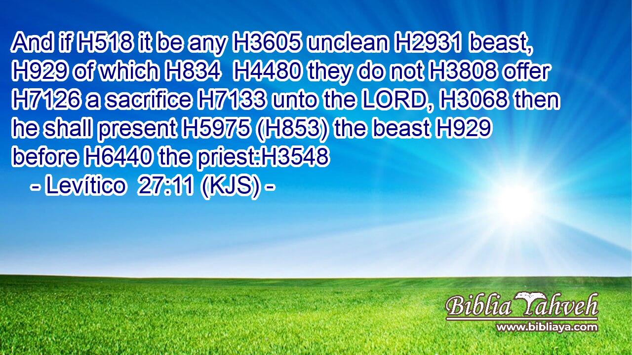 And if H518 it be any H3605 unclean H2931 beast, H929 of which H834  H4480 they do not H3808 offer H7126 a sacrifice H7133 unto the LORD, H3068 then he shall present H5975 (H853) the beast H929 before H6440 the priest:H3548