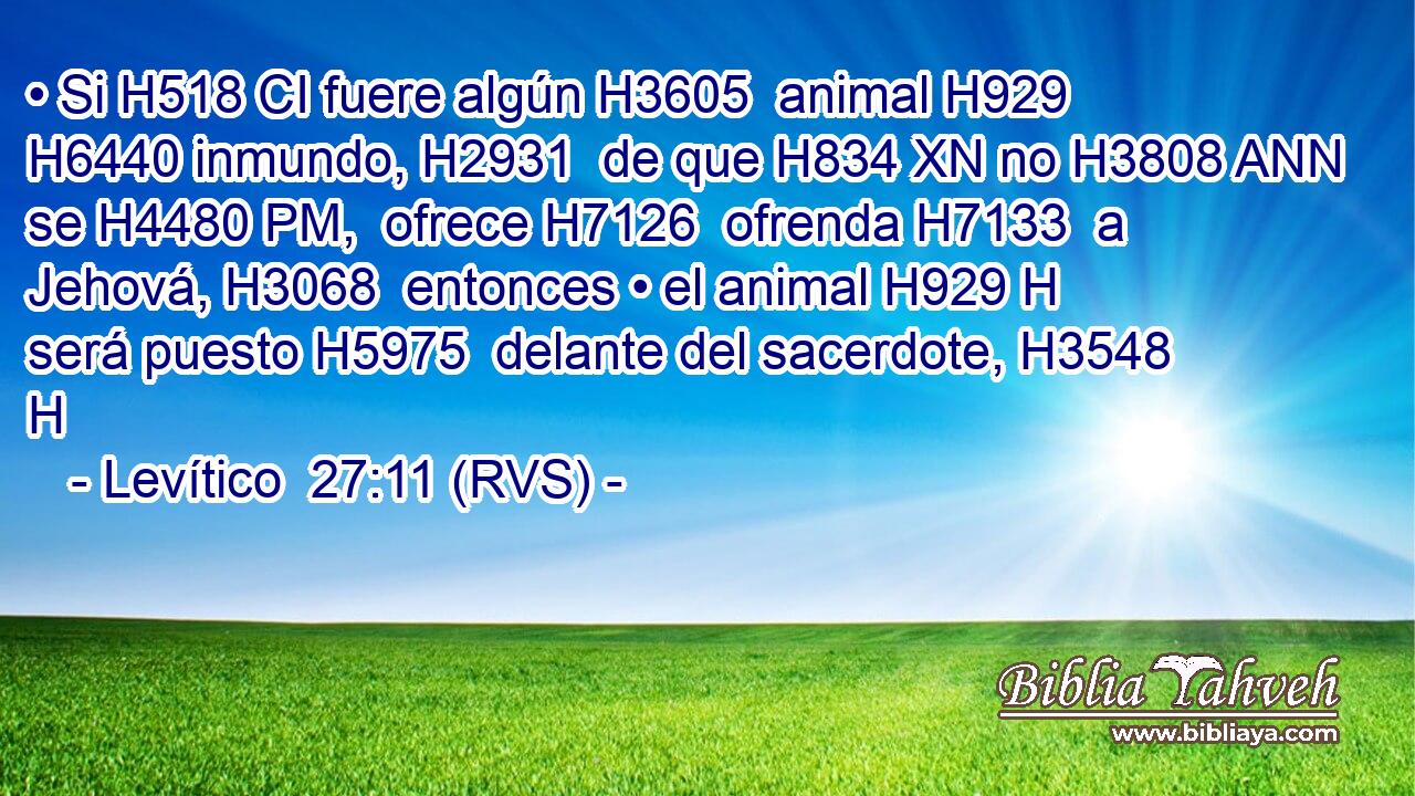 • Si H518 CI fuere algún H3605  animal H929  H6440 inmundo, H2931  de que H834 XN no H3808 ANN se H4480 PM,  ofrece H7126  ofrenda H7133  a Jehová, H3068  entonces • el animal H929 H será puesto H5975  delante del sacerdote, H3548 H 