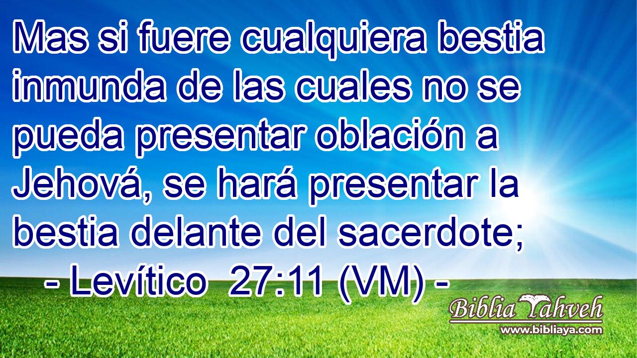  Mas si fuere cualquiera bestia inmunda de las cuales no se pueda presentar oblación a Jehová, se hará presentar la bestia delante del sacerdote; 