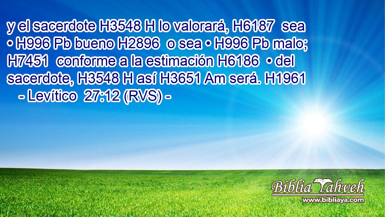 y el sacerdote H3548 H lo valorará, H6187  sea • H996 Pb bueno H2896  o sea • H996 Pb malo; H7451  conforme a la estimación H6186  • del sacerdote, H3548 H así H3651 Am será. H1961  