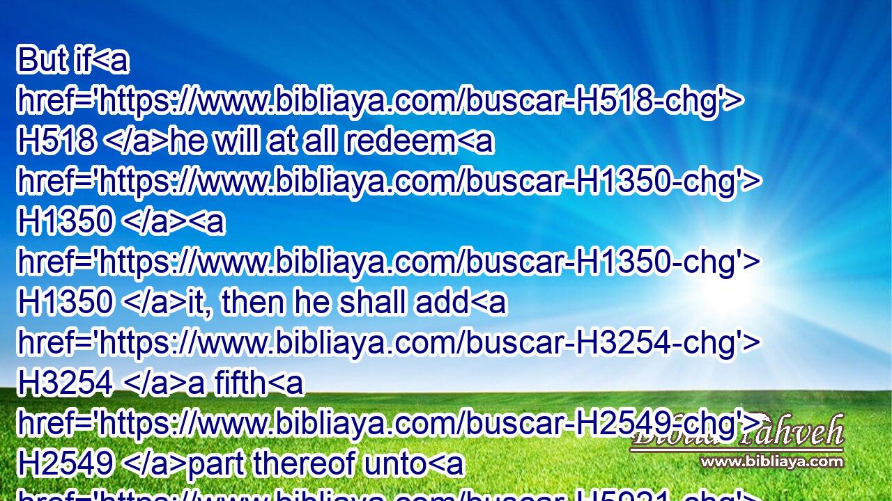 But if H518 he will at all redeem H1350  H1350 it, then he shall add H3254 a fifth H2549 part thereof unto H5921 thy estimation.H6187