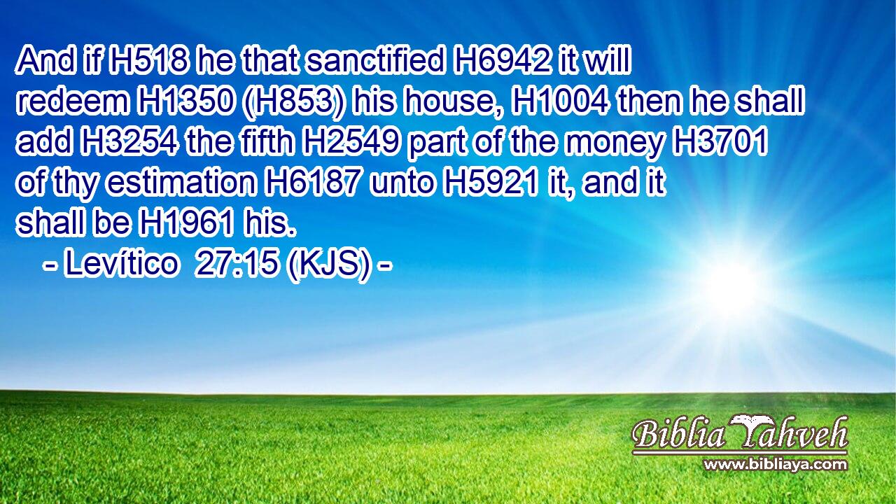 And if H518 he that sanctified H6942 it will redeem H1350 (H853) his house, H1004 then he shall add H3254 the fifth H2549 part of the money H3701 of thy estimation H6187 unto H5921 it, and it shall be H1961 his.