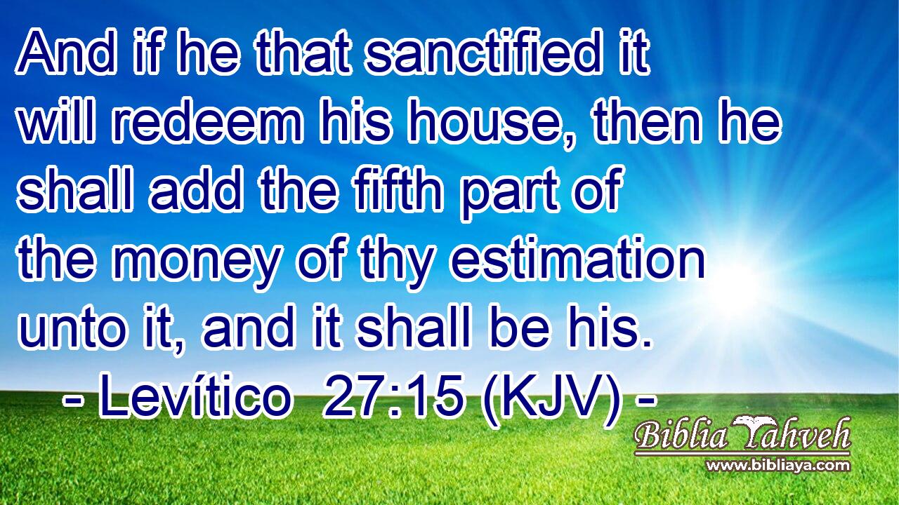 And if he that sanctified it will redeem his house, then he shall add the fifth part of the money of thy estimation unto it, and it shall be his.